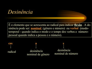 Desinência É o elemento que se acrescenta ao radical para indicar  flexão  . A de- sinência pode ser:  nominal  (gênero e número)  ou  verbal   (modo- temporal - quando indica o modo e o tempo dos verbos e  número- pessoal quando indica a pessoa e o número). cas a s radical desinência nominal de gênero desinência  nominal de número 