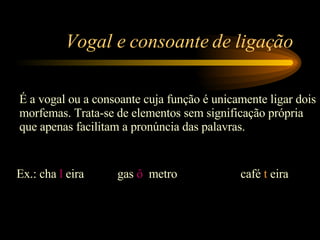 Vogal e consoante de ligação É a vogal ou a consoante cuja função é unicamente ligar dois morfemas. Trata-se de elementos sem significação própria que apenas facilitam a pronúncia das palavras. Ex.: cha  l  eira  gas  ô   metro café  t   eira 