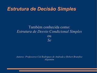 Estrutura de Decisão Simples Também conhecida como: Estrutura de Desvio Condicional Simples ou Se Autores: Professores Cid Rodrigues de Andrade e Hebert Bratefixe Alquimim 