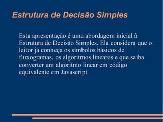 Estrutura de Decisão Simples Esta apresentação é uma abordagem inicial à Estrutura de Decisão Simples. Ela considera que o leitor já conheça os símbolos básicos de fluxogramas, os algoritmos lineares e que saiba converter um algoritmo linear em código equivalente em Javascript 
