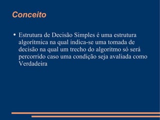Conceito Estrutura de Decisão Simples é uma estrutura algorítmica na qual indica-se uma tomada de decisão na qual um trecho do algoritmo só será percorrido caso uma condição seja avaliada como Verdadeira 