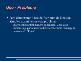 Uso - Problema Para demonstrar o uso da Estrutura de Decisão Simples examinemos este problema: Quero solicitar um número do usuário. Caso esse número seja par o usuário deve receber uma mensagem com o texto “É par”. 