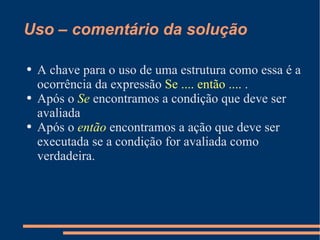 Uso – comentário da solução A chave para o uso de uma estrutura como essa é a ocorrência da expressão  Se .... então ....  . Após o  Se  encontramos a condição que deve ser avaliada Após o  então  encontramos a ação que deve ser executada se a condição for avaliada como verdadeira. 