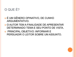 O QUE É?
 É UM GÊNERO OPINATIVO, DE CUNHO
ARGUMENTATIVO.
 O AUTOR TEM A FINALIDADE DE APRESENTAR
DETERMINADO TEMA E SEU PONTO DE VISTA.
 PRINCIPAL OBJETIVO: INFORMAR E
PERSUADIR O LEITOR SOBRE UM ASSUNTO.
 