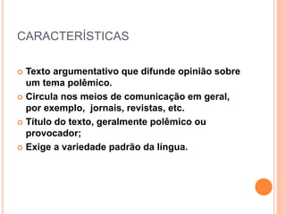 CARACTERÍSTICAS
 Texto argumentativo que difunde opinião sobre
um tema polêmico.
 Circula nos meios de comunicação em geral,
por exemplo, jornais, revistas, etc.
 Título do texto, geralmente polêmico ou
provocador;
 Exige a variedade padrão da língua.
 