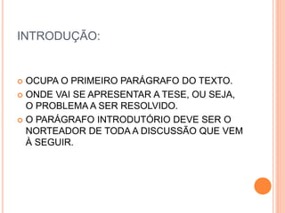 INTRODUÇÃO:
 OCUPA O PRIMEIRO PARÁGRAFO DO TEXTO.
 ONDE VAI SE APRESENTAR A TESE, OU SEJA,
O PROBLEMA A SER RESOLVIDO.
 O PARÁGRAFO INTRODUTÓRIO DEVE SER O
NORTEADOR DE TODA A DISCUSSÃO QUE VEM
À SEGUIR.
 