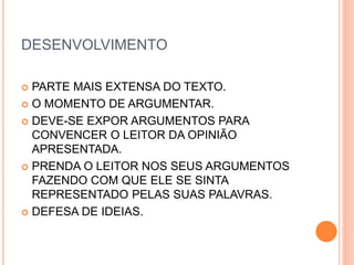 DESENVOLVIMENTO
 PARTE MAIS EXTENSA DO TEXTO.
 O MOMENTO DE ARGUMENTAR.
 DEVE-SE EXPOR ARGUMENTOS PARA
CONVENCER O LEITOR DA OPINIÃO
APRESENTADA.
 PRENDA O LEITOR NOS SEUS ARGUMENTOS
FAZENDO COM QUE ELE SE SINTA
REPRESENTADO PELAS SUAS PALAVRAS.
 DEFESA DE IDEIAS.
 