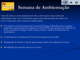 Semana de Ambientação Antes de iniciar o curso propriamente dito, selecionamos uma semana de  ambientação tanto com a ferramenta quanto para apresentação dos alunos do curso. Farão parte desta semana de ambientação: Um primeiro encontro presencial na Escola Técnica de Brasília com os seguinte propósitos: apresentação da equipe do Cead da ETB, apresentação do ambiente do Curso, interação da equipe Cead x alunos, alunos x alunos, levantamento de expectativas;  Conhecimento da dinâmica do Curso de Fundamentos de EaD; Participação do fórum e chat de apresentação dentro do ambiente do Curso; Distribuição de materiais alusivos ao Curso.  