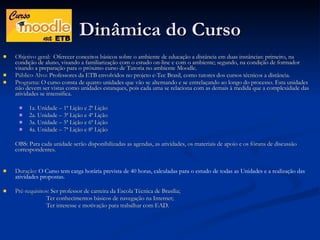 Dinâmica do Curso Objetivo geral:  Oferecer conceitos básicos sobre o ambiente de educação a distância em duas instâncias: primeiro, na condição de aluno, visando a familiarização com o estudo on-line e com o ambiente; segundo, na condição de formador visando a preparação para o próximo curso de Tutoria no ambiente Moodle. Público Alvo:  Professores da ETB envolvidos no projeto e-Tec Brasil, como tutores dos cursos técnicos a distância. Programa:  O curso consta de quatro unidades que vão se alternando e se entrelaçando ao longo do processo. Esta unidades não devem ser vistas como unidades estanques, pois cada uma se relaciona com as demais à medida que a complexidade das atividades se intensifica. 1a. Unidade – 1ª Lição e 2ª Lição 2a. Unidade – 3ª Lição e 4ª Lição 3a. Unidade – 5ª Lição e 6ª Lição 4a. Unidade – 7ª Lição e 8ª Lição OBS: Para cada unidade serão disponibilizadas as agendas, as atividades, os materiais de apoio e os fóruns de discussão correspondentes. Duração:   O Curso tem carga horária prevista de 40 horas, calculadas para o estudo de todas as Unidades e a realização das atividades propostas. Pré-requisitos:  Ser professor de carreira da Escola Técnica de Brasília; Ter conhecimentos básicos de navegação na Internet; Ter interesse e motivação para trabalhar com EAD. 