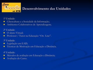 Desenvolvimento das Unidades 1ª Unidade: Cibercultura e a Sociedade da Informação; Ambientes Colaborativos de Aprendizagem; 2ª Unidade: O aluno Virtual; Professor / Tutor na Educação “On- Line”. 3ª Unidade: Legislação em EAD; Técnicas de Motivação em Educação a Distância. 4ª Unidade: Métodos de avaliação em Educação a Distância; Avaliação do Curso. 