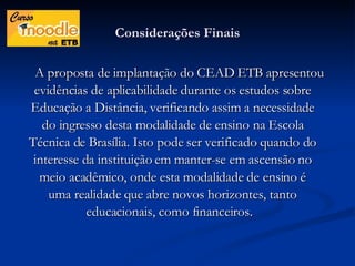 Considerações Finais A proposta de implantação do CEAD ETB apresentou evidências de aplicabilidade durante os estudos sobre Educação a Distância, verificando assim a necessidade do ingresso desta modalidade de ensino na Escola Técnica de Brasília. Isto pode ser verificado quando do interesse da instituição em manter-se em ascensão no meio acadêmico, onde esta modalidade de ensino é uma realidade que abre novos horizontes, tanto educacionais, como financeiros.  