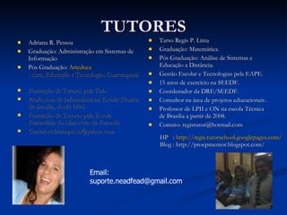 TUTORES Adriana R. Pessoa Graduação: Administração em Sistemas de Informação Pós Graduação:  Arteduca : Arte, Educação e Tecnologias Contemporâneas   Formação de Tutores pela Unb. Professora de Informática na Escola Técnica de Brasília, desde 1998.  Formação de Tutores pela Escola Fazendária do Ministério da Fazenda. Contato:adrianapesso@yahoo.com Tarso Regis P. Lima Graduação: Matemática. Pós Graduação: Análise de Sistemas e Educação a Distância. Gestão Escolar e Tecnologias pela EAPE. 15 anos de exercício na SEEDF. Coordenador da DRE/SEEDF. Consultor na área de projetos educacionais . Professor de LPII e ON na escola Técnica de Brasília a partir de 2008. Contato: registutor@hotmail.com  Email: suporte.neadfead@gmail.com HP  :  http://regis.tutorschool.googlepages.com/ Blog : http://proepmentor.blogspot.com/ 
