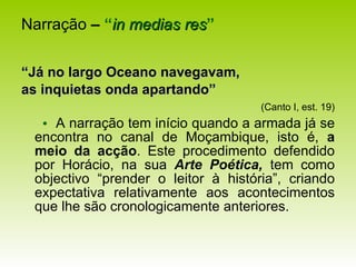 Narração  –   “ in medias res ” “ Já no largo Oceano navegavam, as inquietas onda apartando”   (Canto I, est. 19)    A narração tem início quando a armada já se encontra no canal de Moçambique, isto é,  a meio da acção . Este procedimento defendido por Horácio, na sua  Arte Poética,  tem como objectivo “prender o leitor à história”, criando expectativa relativamente aos acontecimentos que lhe são cronologicamente anteriores. 