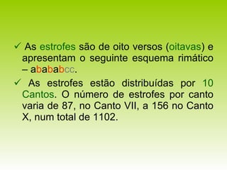    As  estrofes  são de oito versos ( oitavas ) e apresentam o seguinte esquema rimático – a b a b a b cc .    As estrofes estão distribuídas por  10   Cantos . O número de estrofes por canto varia de 87, no Canto VII, a 156 no Canto X, num total de 1102. 