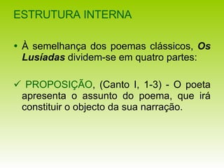 ESTRUTURA INTERNA   À semelhança dos poemas clássicos,  Os Lusíadas  dividem-se em quatro partes:    PROPOSIÇÃO , (Canto I, 1-3) - O poeta apresenta o assunto do poema, que irá constituir o objecto da sua narração. 