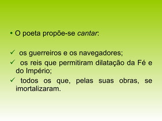   O poeta propõe-se  cantar :    os guerreiros e os navegadores;     os reis que permitiram dilatação da Fé e do Império;    todos os que, pelas suas obras, se imortalizaram. 