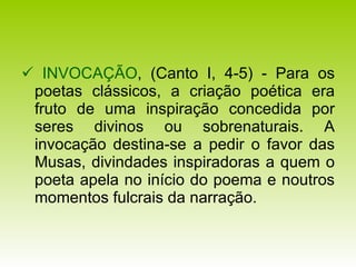    INVOCAÇÃO , (Canto I, 4-5) - Para os poetas clássicos, a criação poética era fruto de uma inspiração concedida por seres divinos ou sobrenaturais. A invocação destina-se a pedir o favor das Musas, divindades inspiradoras a quem o poeta apela no início do poema e noutros momentos fulcrais da narração. 
