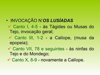    INVOCAÇÃO N’ OS LUSÍADAS      Canto I, 4-5  - às Tágides ou Musas do Tejo, invocação geral;    Canto III, 1-2  - a Calíope, (musa da epopeia);    Canto VII, 78 e seguintes   -   às ninfas do Tejo e do Mondego;    Canto X, 8-9  - novamente a Calíope. 