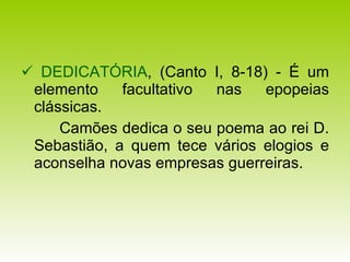    DEDICATÓRIA , (Canto I, 8-18) - É um elemento facultativo nas epopeias clássicas.  Camões dedica o seu poema ao rei D. Sebastião, a quem tece vários elogios e aconselha novas empresas guerreiras. 
