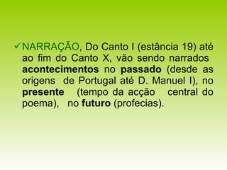 NARRAÇÃO , Do Canto I (estância 19) até ao fim do Canto X, vão sendo narrados  acontecimentos  no  passado  (desde as origens  de Portugal até D. Manuel I), no  presente  (tempo da acção  central do poema),  no  futuro  (profecias). 