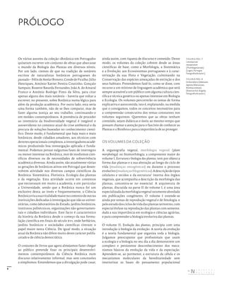 9
PRÓLOGO
Os vários autores da coleção «Botânica em Português»
quiseram escrever um conjunto de obras que abarcasse
o mundo da Biologia das Plantas em diversos níveis.
Por um lado, cientes de que na tradição de notáveis
escritos de naturalistas botânicos portugueses do
passado–FélixdeAvelarBrotero,CondedeFicalho,Júlio
Henriques, António Xavier Pereira Coutinho, Gonçalo
Sampaio, Rosette Batarda Fernandes, João A. do Amaral
Franco e António Rodrigo Pinto da Silva, para citar
apenas alguns dos mais notáveis – haveria que voltar a
escrever, no presente, sobre Botânica numa lógica para
além da produção académica. Por outro lado, esta seria
uma forma também, não de se lhes comparar, mas de
fazer alguma justiça ao seu trabalho, continuando-o
em moldes contemporâneos. A premência de proceder
ao inventário da biodiversidade vegetal é inegável e
autoevidente no contexto atual da crise ambiental e da
procura de soluções baseadas no conhecimento cientí-
fico. Deste modo, é fundamental que haja mais e mais
botânicos, desde cidadãos amadores, aos técnicos com
deveresoperacionaiscomplexos,ainvestigadoresacadé-
micos produzindo boa investigação aplicada e funda-
mental. Podemos pensar nalgumas fases de interregno
ou menor interesse na Botânica, mor de modismos cien-
tíficos diversos ou de necessidades de sobrevivência
académica diversas. Ainda assim, são atualmente várias
as gerações de botânicos ativos em Portugal que desen-
volvem atividade nos diversos campos científicos da
Botânica: Sistemática, Florística, Ecologia das plantas
e da vegetação. Esta atividade ocorre em contextos
que extravasam em muito a academia, e em particular
a Universidade, sendo que a Botânica nunca foi um
exclusivo desta; ao invés e frequentemente, a Ciência
Botânicaviuasuavitalidademaiornocontextodeoutras
instituições dedicadas à investigação que não as univer-
sitárias, como laboratórios do Estado, jardins botânicos,
institutos politécnicos, organizações não-governamen-
tais e cidadãos individuais. Este facto é característico
da história da Botânica desde o começo da sua formu-
lação científica em finais do século xvi, onde herbários,
jardins botânicos e sociedades científicas tiveram o
papel maior nesta Ciência. De igual modo, a situação
atual da Botânica não difere muito deste carácter polifa-
cetado e de ciência democrática.
O conjunto de livros que agora almejamos fazer chegar
ao público pretende fixar os principais desenvolvi-
mentos contemporâneos da Ciência Botânica num
discurso relativamente informal, mas sem concessões
a simplismos. Entendemos que a divulgação pode casar,
ainda assim, com riqueza de discurso e conteúdo. Deste
modo, os volumes da coleção cobrem desde as áreas
científicas de base, como a Morfologia, a Sistemática
e a Evolução, aos Ecossistemas portugueses e à carac-
terização da sua Flora e Vegetação, culminando na
Conservação das espécies ameaçadas de extinção e dos
seus habitats. Pretendemos fazê-lo, como se disse, com
recurso a um mínimo de linguagem académica que será
sempre acessível a um público com alguma cultura cien-
tífica e técnica genérica ou apenas interesse em Biologia
e Ecologia. Os volumes percorrerão os temas de forma
explicativa e autocontida, isto é, explanando, na medida
que o consigamos, todos os conceitos necessários para
a compreensão consecutiva dos temas constantes nos
volumes seguintes. Queremos que as obras tenham
conteúdo, sejam didáticas e úteis; ao mesmo tempo que
possam chamar a atenção para o fascínio de conhecer as
Plantas e a Biosfera e para a importância de as proteger.
OS VOLUMES DA COLEÇÃO
A organografia vegetal, morfologia vegetal (plant
morphology) ou fitomorfologia, a componente maior do
volume I, Estrutura e biologia das plantas, tem por objeto a
forma das plantas e a sua alteração ao longo do ciclo de
vida (mudanças ontogénicas) ou durante o processo
evolutivo(mudançasfilogenéticas).Adescriçãodetipos
celulares e tecidos e da estrutura1
interna dos órgãos
vegetais, que acompanha a descrição da morfologia das
plantas, concentra-se no essencial. A arquitetura de
plantas, discutida na parte II do volume I, é uma área
especializadadamorfologiavegetalraramenteabordada
em publicações congéneres. O volume I estende-se
ainda por temas de reprodução vegetal e de fenologia, e
pelo estudo dos ciclos de vida das plantas terrestres, com
especial ênfase na reprodução das plantas com semente,
dada a sua importância em ecologia e ciências agrárias,
e para compreender a biologia evolutiva das plantas.
O volume II, Evolução das plantas, principia com uma
introdução à biologia da evolução. A teoria da evolução
é a teoria fundamental que organiza toda a biologia.
Julgamos preocupante que profissionais que usam
a ecologia e a biologia no seu dia a dia demonstrem um
completo e persistente desconhecimento dos meca-
nismos básicos da evolução da vida e da especiação.
Aprendem-se, ao pormenor, a estrutura da célula e os
mecanismos moleculares da hereditariedade sem
interiorizar as bases do pensamento populacional
FIGURA PÁG. 7
Limoniastrum
monopetalum
(Plumbaginaceae).
[Lagos, Portugal;
fotografia do autor.]
FIGURA PÁG. 8
Embondeiro (Adansonia
digitata, Malvaceae,
Bombacoideae).
[Kwanza Sul, Angola;
fotografia do autor.]
DISTRIBUIÇÃO GRATUITA. NÃO É PERMITIDA A COMERCIALIZAÇÃO.
©
 