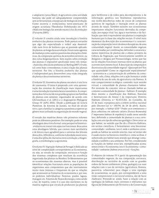 10
e adaptativo (sensu Mayr). A agricultura como atividade
humana não pode ser adequadamente compreendida
sem as ferramentas conceptuais de biologia da evolução.
Como escrevia o evolucionista norte-americano de
origem ucraniana Theodosius Dobzhansky em 1973:
«Nada em biologia faz sentido exceto à luz da evolução»
(Futuyma 2005).
O volume II contém ainda uma introdução à história
evolutiva das plantas terrestres. Pode parecer estranho
que algo tão especializado e volátil seja desenvol-
vido num livro de botânica que se pretende aplicado.
Asplantas,aolongodasuaevolução,foramtantoagentes
demudançacomosujeitospassivosdasalteraçõesclimá-
ticas, da composição química da atmosfera terrestre, ou
dos ciclos biogeoquímicos. Sem noções sobre evolução
das plantas é impossível aprofundar estes três temas-
-chavedasciênciasdoambiente(cf.Berling2007).Osolo,
tal como hoje o entendemos, é uma criação das plantas
terrestres. Por fim, a história evolutiva das plantas
é indispensável para desenvolver uma visão integrada
da planta e dos ecossistemas terrestres.
O volume III, Sistemática das plantas vasculares, é um livro
de taxonomia. O tema é preparado com uma apresen-
tação dos sistemas de classificação mais importantes
eumaintroduçãoànomenclaturataxonómica.Acompo-
nentedescritivaincidenosgrandesgruposenasfamílias
de plantas com semente, organizados de acordo com
Christenhusz et al. (2011) e o Angiosperm Phylogeny
Group IV (APG 2016). Desde a publicação do Genera
Plantarum, de Antoine de Jussieu, no final do século
xviii, que a família é a categoria taxonómica superior ao
género mais utilizada na organização do mundo vegetal.
O estudo das matérias destes três primeiros volumes
pode ter diferentes pendores. Por exemplo, pode ter uma
abordagem descritiva formal, uma perspetiva histórico-
-evolutiva ou insistir em aspectos funcionais. Buscamos
uma abordagem híbrida, que cremos mais satisfatória
e de leitura mais agradável para o universo dos leitores
destaobra.ABotânica,conformeéabordadanestetexto,
é uma disciplina de charneira entre a evolução, a biogeo-
grafia, a etnobiologia e a agronomia.
OvolumeIV,VegetaçãoehabitatsdePortugal,édedicadoao
nível de complexidade correspondente ao Ecossistema,
ou seja, ao estudo da composição, estrutura e função
dos sistemas complexos que resultam da ocorrência
organizada das plantas na Biosfera. Evidentemente que
os ecossistemas são sistemas abertos, mas é possível
identificar relações funcionais entre as populações de
organismos seus componentes que são internamente
muito mais intensas e frequentes do que as relações
que atravessam as fronteiras do ecossistema e, por isso,
os podemos individualizar: florestas, prados, lagoas,
matagais, etc. Falamos de: fluxos de energia, como sendo
a luz; de matéria, como é o caso dos nutrientes ou da
matéria orgânica que circula de produtores (as plantas)
para herbívoros e de todos para decompositores; e de
informação, genética nos fenómenos reprodutivos,
nas recém-descobertas redes de trocas de compostos
químicos de regulação e interação entre as plantas
através de raízes. Também existem nos ecossistemas
importantes relações funcionais derivadas da compe-
tição, por espaço vital, luz, água e nutrientes; e da faci-
litação, que será o equivalente nas plantas à cooperação
humana que é a base das relações sociais. O nível mais
elementar da descrição dos ecossistemas é a caracteri-
zaçãodacomposição,istoé,doelencodeespécies,deuma
comunidade vegetal. Assim, as comunidades vegetais
caracterizadas por combinações definidas e estatistica-
mente repetitivas de plantas são o objeto primário da
Ciência da Vegetação, que historicamente também se
designou e designa por Fitossociologia, termo que faz
jus às relações funcionais intensas entre as plantas que
ocorrem num mesmo local. À descrição da composição e
da estrutura da comunidade vegetal – Que espécies? Em
que quantidade? Como se organizam espacialmente?
– acrescenta-se a caracterização do ambiente da comu-
nidade: solo, clima, relações com a ação humana e ainda
a história do uso do solo, da agricultura e da floresta. A
este compartimento ecológico, contendo, num sentido
virtual, a comunidade de plantas chamamos habitat.
Por extensão do conceito, tem-se chamado habitat ao
conjunto «comunidade de plantas + habitat». É exemplo
disto mesmo a classificação dos Habitats Naturais
e Seminaturais do Anexo I da importante Diretiva
Habitats (Diretiva n.º 92/43/CEE, do Conselho, de
21 de maio, transposta para a ordem jurídica nacional
pelo Decreto-Lei n.º 140/99, de 24 de abril). Assim,
por exemplo, o habitat 6210 * Prados secos seminaturais e
fácies arbustivas em substrato calcário (Festuco-Brometalia)
(* importantes habitats de orquídeas) é usado neste sentido
lato, definindo a comunidade de plantas e a sua corre-
lação com um tipo de substrato geológico. Deve notar-se
que habitat, no sentido que lhe dá a Diretiva Habitats,
em termos científicos, é formalmente uma biocenose:
comunidade + ambiente, isto é, onde o ambiente corres-
ponde ao habitat no sentido restrito, mas tal termo não
é usado exceto na literatura científica e, como se disse, é
substituído por habitat num sentido que abrange comu-
nidade e também o seu ambiente. Por fim, considerando
as funções do habitat sensu lato, exemplificadas acima,
temos então o Ecossistema; isto é: Ecossistema = comu-
nidade + ambiente (habitat sensu stricto) + funções.
O objetivo do volume IV é partir da apresentação das
comunidades vegetais, da sua composição, estrutura,
distribuição no território de acordo com as grandes
ordens de fatores ambientais (clima, geologia) e as suas
relações com o uso do território (agricultura, floresta,
pastorícia, urbanismo) para chegar a uma tipologia
de ecossistemas, os quais, por corresponderem a uma
visão composicional e estrutural estática, são de facto
«habitats». Pretende-se, ainda, fazer a relação com as
tipologias de habitats mais correntes e relevantes nas
figuras de Ordenamento do Território e de Conservação
DISTRIBUIÇÃO GRATUITA. NÃO É PERMITIDA A COMERCIALIZAÇÃO.
©
 