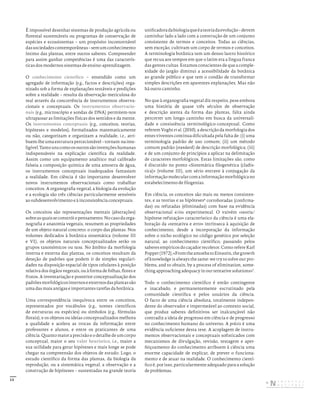 13
É impossível desenhar sistemas de produção agrícola ou
florestal sustentáveis ou programas de conservação de
espécies e ecossistemas – um propósito incontornável
dassociedadescontemporâneas–semumconhecimento
íntimo das plantas, entre outros saberes. Compreender
para assim ganhar competências é uma das caracterís-
ticas dos modernos sistemas de ensino-aprendizagem.
O conhecimento científico – entendido como um
agregado de informação (e.g., factos e descrições) orga-
nizado sob a forma de explanações testáveis e predições
sobre a realidade – resulta da observação meticulosa do
real através da concorrência de instrumentos observa-
cionais e conceptuais. Os instrumentos observacio-
nais (e.g., microscópio e sondas de DNA) permitem-nos
ultrapassar as limitações físicas dos sentidos e da mente.
Os instrumentos conceptuais (e.g., conceitos, teorias,
hipóteses e modelos), formalizados matematicamente
ou não, categorizam e organizam a realidade, i.e., atri-
buem-lheumaestruturapercecionável–tornam-nainte-
ligível.Tantounscomoosoutrossãoinvençõeshumanas
indispensáveis na explicação científica da realidade.
Assim como um equipamento analítico mal calibrado
falseia a composição química de uma amostra de água,
os instrumentos conceptuais inadequados fantasiam
a realidade. Em ciência é tão importante desenvolver
novos instrumentos observacionais como trabalhar
conceitos. A organografia vegetal, a biologia da evolução
e a ecologia são três ciências particularmente sensíveis
ao subdesenvolvimento e à inconsistência conceptuais.
Os conceitos são representações mentais (abstrações)
sobreasquaisseconstróiopensamento.Nocasodaorga-
nografia e anatomia vegetais, resumem as propriedades
de um objeto natural concreto: o corpo das plantas. Nos
volumes dedicados à botânica sistemática (volume III
e VI), os objetos naturais conceptualizados serão os
grupos taxonómicos ou taxa. No âmbito da morfologia
interna e externa das plantas, os conceitos resultam da
deteção de padrões que podem ir de simples regulari-
dades na disposição espacial de tipos celulares à posição
relativa dos órgãos vegetais, ou à forma de folhas, flores e
frutos. A inventariação e posterior conceptualização dos
padrõesmorfológicosinternoseexternosdasplantassão
uma das mais antigas e importantes tarefas da botânica.
Uma correspondência inequívoca entre os conceitos,
representados por vocábulos (e.g., nomes científicos
de estruturas ou espécies) ou símbolos (e.g., fórmulas
florais), e os objetos ou ideias conceptualizados melhora
a qualidade e acelera as trocas da informação entre
professores e alunos, e entre os praticantes de uma
ciência.Quantomaioraprecisãoeodetalhedeumcorpo
conceptual, maior o seu valor heurístico, i.e., maior a
sua utilidade para gerar hipóteses e mais longe se pode
chegar na compreensão dos objetos de estudo. Logo, o
estudo científico da forma das plantas, da biologia da
reprodução, ou a sistemática vegetal, a observação e a
construção de hipóteses – sustentadas na grande teoria
unificadoradabiologiaqueéateoriadaevolução–devem
caminhar lado a lado com a construção de um conjunto
consistente de termos e conceitos. Todas as ciências,
sem exceção, cultivam um corpo de termos e conceitos.
A terminologia botânica tem um denso lastro histórico
que recua aos tempos em que o latim era a língua franca
das gentes cultas. Estamos conscientes de que a comple-
xidade do jargão diminui a acessibilidade da botânica
ao grande público e que tem o condão de transformar
simples descrições em aparentes explanações. Mas não
há outro caminho.
No que à organografia vegetal diz respeito, pese embora
uma história de quase três séculos de observação
e descrição atenta da forma das plantas, falta ainda
percorrer um longo caminho em busca da universali-
dade e consistência terminológico-conceptual. Como
referem Voght et al. (2010), a descrição da morfologia dos
entes viventes continua dificultada pela falta de: (i) uma
terminologia padrão de uso comum; (ii) um método
comum padrão (standard) de descrição morfológica; (iii)
e de um conjunto de princípios a aplicar na delimitação
de caracteres morfológicos. Estas limitações são, como
é discutido no ponto «Sistemática filogenética (cladís-
tica)» (volume III), um sério entrave à conjugação da
informaçãomolecularcomainformaçãomorfológicano
estabelecimento de filogenias.
Em ciência, os conceitos são mais ou menos consisten-
tes, e as teorias e as hipóteses6
corroboradas (confirma-
das) ou refutadas (eliminadas) com base na evidência
observacional e/ou experimental. O vaivém «teoria/
hipótese-refutação» característico da ciência é uma ela-
boração da «tentativa e erro» intrínseca à aquisição de
conhecimento, desde a incorporação da informação
sobre o nicho ecológico no código genético por seleção
natural, ao conhecimento científico, passando pelos
saberes empíricos do caçador recoletor. Como refere Karl
Popper(1972),«FromtheamoebatoEinstein,thegrowth
of knowledge is always the same: we try to solve our pro-
blems, and to obtain, by a process of elimination, some-
thing approaching adequacy in our tentative solutions»7
.
Todo o conhecimento científico é então contingente
e inacabado, e permanentemente escrutinado pela
comunidade científica e pelos usuários da ciência.
O facto de uma ciência absoluta, totalmente indepen-
dente do observador e impermeável ao contexto social,
que produz saberes definitivos ser inalcançável não
contradiz a ideia de progresso em ciência e de progresso
no conhecimento humano do universo. A práxis é uma
evidência suficiente desta tese. A acoplagem de instru-
mentos observacionais e conceptuais sofisticados com
mecanismos de divulgação, revisão, testagem e aper-
feiçoamento do conhecimento atribuem à ciência uma
enorme capacidade de explicar, de prever o funciona-
mento e de atuar na realidade. O conhecimento cientí-
fico é, por isso, particularmente adequado para a solução
de problemas.
DISTRIBUIÇÃO GRATUITA. NÃO É PERMITIDA A COMERCIALIZAÇÃO.
©
 