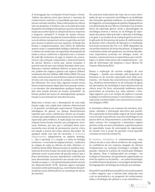 14
A investigação das correlações forma-função e forma-
-habitat nas plantas serve para ilustrar a natureza do
conhecimento científico e a humildade que deve carac-
terizar a atitude científica. Toda a informação em ciência
tem um propósito. A botânica não se fica pela descrição
depadrõesmorfológicosdasplantas,procuraumaexpla-
nação para as descrições ou coleções de factos, respostas
à pergunta «porquê»?8
A função de muitas formas,
internas e externas, das plantas é autoevidente: os tubos
ocos do xilema transportam seiva e as gavinhas servem
para ancorar as plantas aos seus suportes. A função das
formas é progressivamente mais difícil de deslindar
quanto maior a complexidade biológica (definida como
o número de tarefas que um organismo desempenha de
modo a crescer, sobreviver e reproduzir-se) e o número
de trade-offs evolutivos em jogo (o número de caracte-
rísticas cuja evolução compromete o desenvolvimento
de outras). Mostra a teoria que, nestas situações, é
possível mais do que uma solução fenotípica bem-suce-
dida para o mesmo ambiente seletivo, as quais, por sua
vez, podem dar origem a plantas com aspecto (hábito)
totalmente distinto (Niklas 1988, Niklas 2004). Por essa
razão, numa savana ou numa floresta tropical coexistem
árvores com uma arquitetura da canópia ou com folhas
tão diferentes. Por outro lado, algumas formas atuais
foram evolutivamente adquiridas num passado remoto,
e no presente não desempenham qualquer função ou
têm uma função distinta da função primordial9
. As
formas podem até nunca ter desempenhado qualquer
função e a sua retenção ser uma obra do acaso.
Relacionar a forma com o desempenho de uma dada
função exige uma ampla base indutiva observacional
e, se possível, corroboração experimental. Proposições
teleológicas do género «as plantas desenvolveram
espinhos para evitar a herbivoria» devem ser evitadas,
a menos que explicitadas como hipóteses ou fortemente
suportadas pela evidência. A especulação em torno das
relações forma-função envolve, por conseguinte, incer-
tezas. Pedimos, por isso, que o utilizador deste texto
mantenha uma atitude de permanente reserva crítica
em relação a muitos dos temas adiante discutidos. De
qualquer modo, este tipo de raciocínio, o raciocínio
adaptacionista (adaptationism ou adaptive thinking),
«... não é opcional; é o coração e a alma da biologia
evolutiva» – a «exclusão do adaptacionismo... conduziria
ao colapso de todas as ciências da vida» (Dennett cit.
Godfrey-Smith 2001). Muitos estudos (e modelos mate-
máticos) de forma-função vão ainda mais longe quando
admitem a priori (como ponto de partida teórico) que a
fitness darwiniana (sucesso reprodutivo) conferida por
uma determinada característica em estudo está maxi-
mizada ou quase, i.e., foi optimizada pela seleção natural
(vd. Maynard-Smith 1978). Veremos alguns exemplos
nospontossobrepolinização(e.g.,omovimentodospoli-
nizadores numa inflorescência ou a produção de néctar
de uma flor).
Os caracteres moleculares são, hoje, tão ou mais valori-
zados do que os caracteres morfológicos na modelação
das interações genótipo-ambiente, no estabelecimento
de filogenias, na investigação de padrões filogeográficos
e na delimitação de taxa. Mas se o fenótipo é um produto
direto da expressão génica, então a aprendizagem da
morfologia externa e interna ou da biologia da repro-
dução das plantas deve preceder a «descida» à fisiologia
e ao gene, e os estudos de up-scaling do gene à estrutura.
A aplicação de ferramentas de ponta de melhoramento
de plantas como o desenho de ideotipos e a modelação
funcional-estrutural (de Vos et al. 2010) dependem de
um perfeito domínio da forma das plantas. A filogenia e
a sistemática molecular ganharam, nas últimas décadas,
uma importância acrescida em biologia, sendo, no
entanto, consensual entre os especialistas que a morfo-
logia e os dados moleculares são complementares – um
tipo de informação não dispensa o outro (Ronse De
Craene e Wanntorp 2011).
Basear a explicação do sucesso ecológico de uma
linhagem – medido, por exemplo, pela proporção da
biomassa ou de recursos capturados num dado ecos-
sistema – em função das características ecofisiológicas
(e.g., eficiência fotossintética ou de utilização da água)
em detrimento da morfologia é outra idiossincrasia da
ciência atual. De facto, excetuando ambientes muito
particulares ou extremos (e.g., solos salinos), a fisio-
logia vegetal é, por si só, incapaz de explicar o sucesso
ecológico (e evolutivo) porque o crescimento e a compe-
tição estão correlacionados com características estrutu-
rais (Küppers 1994).
A sistemática oferece um conjunto de conceitos, prin-
cípios, métodos e informação descritiva que possibi-
lita a apreensão da diversidade vegetal de forma rápida
e estruturada. A partilha de caracteres morfológicos nas
plantas deve-se, frequentemente, à partilha de antepas-
sados comuns. Por conseguinte, a sistemática vegetal
permite, ainda, aos seus utilizadores, o aperfeiçoamento
de capacidades inatas de antecipação da organização
do mundo vivo à escala da perceção visual (questão
a retomar no início do volume II).
A botânica sistemática é, simultaneamente, uma
ciência secular e uma ciência moderna e de vanguarda,
na confluência de um conjunto alargado de ciências
fundamentais; e.g., evolução, histologia e ecologia. No
passado, reduzia-se à prática da classificação biológica
das plantas. Hoje, é indispensável em ecologia – em
ecologia as biocenoses são geralmente segmentadas ao
nível da espécie ou da família –, em paleoclimatologia,
nomelhoramentodeplantas,enatestagemdehipóteses
de biogeografia e de biologia da evolução, por exemplo.
RonseDeCraene&Wanntorp(2011)criticamduramente
o efeito negativo que o fascínio pelo molecular está
a ter na persistência e no progresso do conhecimento
sobre a morfologia das plantas e a sua sistemática, i.e.,
DISTRIBUIÇÃO GRATUITA. NÃO É PERMITIDA A COMERCIALIZAÇÃO.
©
 