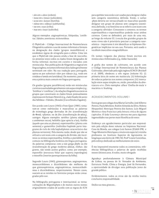 16
• ales em «-ales» (ordem);
• ineae em «-íneas» (subordem);
• aceae em «-áceas» (família);
• oideae em «-oídeas» (subfamília);
• eae em «-eas» (tribo);
• inae em «-inas» (subtribo).
Alguns exemplos: angiospérmicas, liliópsidas, ‘conífe-
ras’, fabales, asteráceas, mimosoídeas.
O PhyloCode – Código Internacional de Nomenclatura
Filogenética admite o uso de nomes informais e formais
na designação dos clados (grupos monofiléticos) e
estabelece regras de ortografia para o efeito. Uma vez
que o PhyloCode não passou ainda a fase de rascunho,
no presente texto todos os clados foram designados de
forma informal, escritos em cursivo e iniciados com
minúsculas. Nas publicações de filogenética vegetal em
línguainglesa,osnomesinformaisdoscladosgeralmente
terminam em «ids». Na sua tradução para português,
optou-se por substituir «ids» por «ídeas» (e.g., rosids em
rosídeas e lamids em lamiídeas). De momento, parece ser
esta a prática mais comum em língua portuguesa.
Os grados (grupos parafiléticos) estão em minúsculas
cursivaseassinaladosgeralmentecomaspassimples(e.g.,
‘briófitos’e‘coníferas’).Asrelaçõesfilogenéticasentreos
grupos que constituem os clados foram pontualmente
expressasemformatoNewick(e.g.,cladofixadordeazoto
das fabídeas = Fabales, (Rosales [Cucurbitales,Fagales]).
Em acordo com Louro (1943) e Font Quer (1985), toma-
ram-se como esdrúxulas e masculinas as palavras
de etimologia grega derivadas de fito (transliteração
de Φυτό), «planta», ou de filos (transliteração de φίλος),
«amigo». Alguns exemplos: xerófito (planta adaptada
a ambientes secos), heliófilo (que aprecia a luz), fitófilo
(aquele que ama as plantas), espermatófito (planta com
semente) e gametófito (indivíduo haploide parte inte-
grante do ciclo de vida haplodiplonte característico das
plantas terrestres). Pela mesma razão, desde que não se
refiram a um taxon com a categoria de divisão, são incor-
retos os termos espermatófita, briófita e pteridófita, tão
comuns na bibliografia botânica em língua portuguesa.
As palavras compostas com a raiz grega phyllo ou filo
(transliteração do grego moderno φύλλο), «folha», são
graves, não tendo acento gráfico, como, por exemplo,
esporofilo (estrutura foliar que suporta esporângios)
e mesofilo (interior parenquimatoso da folha).
Segundo Louro (1943), gimnospermos, angiospermos,
monocotilédones e dicotilédones são melhores do
que gimnospérmicas, angiospérmicas, monocotiledó-
neas e dicotiledóneas, respetivamente. Nestes casos,
usaram-se as versões no feminino porque estão consa-
gradas pelo uso.
Na bibliografia portuguesa e internacional, as verna-
culizações de Magnoliophyta e de muitos outros nomes
originalmente criados de acordo com as regras do ICN
para apelidar taxa estão a ser usadas para designar clados
sem categoria taxonómica definida. Então, o sufixo
-phyta deveria ser vernaculizado no masculino quando
designar um grupo de plantas sem categoria taxonó-
mica definida, e no feminino se se referir a um taxon com
a categoria «divisão». Consoante o contexto, os termos
espermatófitos e espermatófitas poderão estar ambos
corretos. Como se defenderá, por mais de uma vez,
ao longo do volume III, à escala dos grandes grupos de
seres vivos não é prioritário precisar a categoria taxo-
nómica – importante é sim identificar as hipóteses filo-
genéticas implícitas no seu uso. Portanto, será usado o
vocábulo masculino «magnoliófitos».
Os nomes vulgares das plantas foram escritos em
minúsculas e hifenizados (e.g., lódão-bastardo).
A grafia dos nomes de cultivares, em acordo com
o Código Internacional de Nomenclatura das Plantas
Cultivadas, abreviado pela sigla inglesa ICNCP (Brickell
et al. 2009), obedeceu a três regras (volume II): (i)
primeira letra do nome em maiúscula; (ii) hifenização
de todas as palavras nos nomes compostos; (iii) interca-
lação entre aspas simples ou, então, precedidos da abre-
viatura «cv.». Dois exemplos: alface ‘Orelha-de-mula’ e
macieira cv. Starking.
AGRADECIMENTOS: VOLUME I
EstougratoaoscolegasAnaMariaCarvalho,JoséAlberto
Pereira, Paula Minhoto, Rubim Almeida da Silva, Helena
Hespanhol, Henrique Pereira dos Santos, Luís Miguel
Moreira e Ana Francisco pela leitura crítica de alguns
capítulos. O João Lourenço alertou-me para algumas
ingenuidades nas partes mais filosóficas do texto.
Endereço um agradecimento particular aos responsá-
veis pela edição deste volume na Imprensa Nacional-
Casa da Moeda, aos colegas Luís Santos (ESAB-IPB) e
TiagoMonteiroHenriques,emuitoemespecial,àminha
professora no Instituto Superior de Agronomia no
longínquo ano letivo de 1981/82, Profª Lisete Caixinhas,
pelo esforço dedicado ao melhoramento do texto.
É-me impossível enumerar todos os comentários, refe-
rências bibliográficas e palavras de apoio recebidas
nestes últimos anos. A todos, muito obrigado.
Agradeço penhoradamente à Câmara Municipal
de Lisboa, na pessoa do Sr. Vereador de Ambiente,
Estrutura Verde, Clima e Energia, José Sá Fernandes,
a oportunidade de divulgar esta publicação junto do
grande público.
Evidentemente, todos os erros são da minha inteira
e exclusiva responsabilidade.
Dedico ao meu gineceu...
DISTRIBUIÇÃO GRATUITA. NÃO É PERMITIDA A COMERCIALIZAÇÃO.
©
 