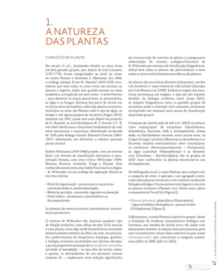 20
I.
A
NATUREZA
E
A
ESTRUTURA
DAS
PLANTAS
1.
A NATUREZA
DAS PLANTAS
CONCEITO DE PLANTA
No século iv a.C., Aristóteles dividiu os seres vivos
em dois grandes grupos, que, depois de Carl Linnaeus
(1707-1778), foram categorizados ao nível do reino:
os reinos Plantae e Animalia (= Metazoa). Em 1866,
o zoólogo alemão Ernst H. Haeckel (1834-1919) reco-
nheceu que nem todos os seres vivos são animais ou
plantas e sugeriu, então sem grande sucesso no meio
académico, a criação de um novo reino – o reino Protista
– para absorver os atuais procariotas, os protozoários,
as algas e os fungos. Durante boa parte do século xx,
os livros-texto de botânica, além das plantas terrestres,
incluíram no reino das Plantas todo o tipo de algas, os
fungos e até alguns grupos de bactérias (Hagen 2012).
Somente em 1962, quase cem anos depois da proposta
de E. Haeckel, os microbiologistas R. Y. Stanier e C. B.
van Niel clarificaram a dicotomia fundamental da vida
entre procariotas e eucariotas, identificada na década
de 1920 pelo biólogo francês Édouard Chatton (1883-
1947), eliminando, em definitivo, a clássica oposição
planta-animal.
Robert Whittaker (1920-1980) propôs, com um enorme
êxito, um sistema de classificação alternativo à apro-
ximação lineana, com cinco reinos (Whittaker 1969):
Monera, Protista, Animalia, Fungi e Plantae. Este
conhecidosistematemumaíndolefuncionaleecológica
– R. Whittaker era um ecólogo de vegetação. Baseia-se
em três critérios:
• Nível de organização – procariotas vs. eucariotas;
unicelularidade vs. multicelularidade;
• Modo de nutrição – autotrofia, ingestão ou absorção;
• Nível trófico – produtores, consumidores ou
decompositores.
As plantas são seres eucariotas, pluricelulares, autotró-
ficos e produtores.
O sistema de Whittaker não expressa qualquer tipo
de relação evolutiva: uma alface-do-mar (Ulva lactuca)
é uma planta; outra alga verde fotossintética unicelular
evolutivamente próxima da alface-do-mar, um protista.
Os conhecimentos de bioquímica, fisiologia, genética
e biologia evolutiva acumulados nas últimas décadas,
a par da progressiva aceitação do princípio da monofilia
(principle of monophyly) – os taxa têm de incluir todos,
e apenas, os descendentes de um ancestral comum
(volume II) –, implicaram uma redução significativa
da circunscrição do conceito de planta e a progressiva
substituição do sistema ecológico/funcional de
R. Whittaker por sistemas de classificação filogenéticos.
Afinal nem todas as plantas são pluricelulares, e nem
todos os seres multicelulares autotróficos são plantas.
As plantas são eucariotas (domínio Eukaryota), um dos
três domínios (= super-reinos) da vida celular1
definidos
por Carl Woese et al. (1990). Embora a origem dos euca-
riotas permaneça um enigma, e seja um dos maiores
desafios da biologia evolutiva atual (Lane 2015),
as relações filogenéticas entre os grandes grupos de
eucariotas estão a convergir num consenso, entretanto
incorporado nos sistemas mais atuais de classificação
de grandes grupos.
O sistema de classificação de Adl et al. (2012) reconhece
cinco supergrupos2
de eucariotas: Opisthokonta,
Amoebozoa, Excavata, SAR e Archaeplastida. Grosso
modo, os Opisthokonta incluem, entre outros seres, os
fungos (Fungi) e animais (Metazoa); as Amoebozoa e as
Excavata reúnem essencialmente seres unicelulares;
os oomicetas3
(Peronosporomycetes, = Oomycetes),
as algas castanhas (Phaeophyceae) e as diatomá-
ceas (Diatomea, = Bacillariophyta) são os grupos de
SAR4
mais conhecidos; as plantas encontram-se nas
Archaeplastida.
Na bibliografia atual, o nome Plantae, nem sempre com
a categoria de reino, é aplicado a um agregado consti-
tuído pelas plantas terrestres e um conjunto variável de
linhagensdealgas.Outrosautoresrestringemoconceito
às plantas terrestres (Plantae s.str.). Neste texto, adoto
a taxonomia do Tree of Life (Figura 2):
• Plantae (plantas) = glaucófitos (Glaucophyta)
+ algas vermelhas (Rodophyta) + plantas verdes
(Viridiplantae) (Figura 2).
Infelizmente, o nome Plantae é equívoco porque, desde
a fundação da moderna nomenclatura biológica por
Linnaeus, nos meados do século xviii, foi usado com
demasiados sentidos. A solução mais parcimoniosa para
este inconveniente talvez fosse substituí-lo pelo nome
Archaeplastida5
, sem concretizar a categoria taxonó-
mica (Adl et al. 2005, Adl et al. 2012).
DISTRIBUIÇÃO GRATUITA. NÃO É PERMITIDA A COMERCIALIZAÇÃO.
©
 