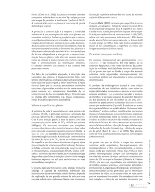 28
I.
A
NATUREZA
E
A
ESTRUTURA
DAS
PLANTAS
forma (Chen et al. 2012). As plantas emitem também
compostos voláteis de aviso ao nível da canópia perante
um ataque de parasitas e herbívoros (Ueda et al. 2012).
A comunicação entre as plantas é um tema de ponta
de fisiologia vegetal.
A perceção, a comunicação e a resposta a condições
ambientais é um pressuposto da vida num planeta em
constante mudança. Embora o propósito seja o mesmo,
as variáveis ambientais percecionadas e os mecanismos
e órgãos envolvidos em animais e plantas são distintos.
As plantas não ouvem e os animais não sentem a falta de
nutrientes minerais no solo; o fitocromo das plantas e o
olho dos vertebrados são sensíveis à luz, mas evoluíram
de forma independente e não geram a mesma infor-
mação. Mas as plantas não têm um sistema nervoso
como os animais e muito menos um cérebro a centra-
lizar o processamento da informação sensorial.
O «mundo sensível» das plantas e dos animais tem
pouco em comum.
Por falta de vocabulário adequado, a descrição dos
«sentidos» das plantas é frequentemente feita com
termosimportadosdazoologiaoudapsicologiahumana,
facto que tem dado origem a sérios equívocos. É mais
correto dizer que as plantas percecionam estímulos
exteriores, alguns deles sentidos, mas de outra maneira,
pelos animais; e.g., temperatura, humidade do ar,
comprimento do dia, intensidade da luz. Defender que
as plantas têm sentimentos (e.g., medo, compaixão),
então, é um abuso grosseiro da metáfora.
Volume e superfície nas plantas
A química da vida é essencialmente uma química do
carbono. O CO2, o principal nutriente carbonado das
plantas,éabsorvidodoarpelasfolhasecaulesprimários.
O ar é uma solução gasosa à base de azoto, com uma
concentração muito baixa de CO2: ~0,04% em volume
(400ppm). Os restantes nutrientes que compõem
a massa das plantas são maioritariamente absorvidos
pelasraízesdeumasoluçãoigualmentemuitodiluída–a
água do solo –, ou extraídos da superfície dos minerais e
damatériaorgânicadosolo.Aotimização,creioevolutiva
da absorção da luz e do CO2 fez-se através do aumento
da superfície em detrimento do volume da parte aérea
(maximização da relação superfície/volume). Portanto,
as folhas laminares são uma adaptação à captura de luz
e, em menor grau, à sequestração de CO2. Dada a inefi-
ciência intrínseca da fotossíntese, as plantas necessitam
de grandes superfícies de coleção e conversão de energia
luminosa expostas ao sol para satisfazerem as suas
necessidades energéticas.
O sistema radicular foi sujeito a uma pressão evolutiva
análoga. A captura de nutrientes, sobretudo dos
nutrientes de baixa mobilidade como o fósforo, depende
da exploração de um grande volume de solo por uma
extensa rede de raízes tubulosas. Neste caso, o aumento
da relação superfície/volume fez-se à custa da minimi-
zação do diâmetro das raízes.
François Hallé (2002) estimou que a superfície externa
da parte aérea (caules + folhas) de uma árvore com 40 m
de altura possa ultrapassar 1 ha. A superfície das raízes
é ainda maior. A relação superfície da parte aérea/super-
fície da parte subterrânea é muito variável, Hallé (2002)
refere um valor meramente indicativo de 1:130. Assim
sendo, a superfície externa das raízes da tal árvore de 40
m pode atingir os 130 ha! Este valor é substancialmente
maior se for contabilizada a superfície das hifas dos
fungos micorrízicos («Micorrizas»).
Os animais como seres unitários
Os animais (metazoários) são genericamente seres
unitários (= não modulares). Por três razões: (i) ao
contrário das plantas, o seu corpo não resulta da acumu-
lação de unidades multicelulares discretas (módulos);
(ii) as partes em que se divide o corpo dos animais
unitários estão organizadas hierarquicamente; (iii)
os animais exibem um crescimento e uma estrutura
determinados.
O produto da embriogénese animal é uma edição
minimalista de um indivíduo adulto, com todos os
órgãos já iniciados. As estruturas externa e interna dos
animais unitários – e.g., o sistema vascular, o número
de membros e a posição espacial do aparelho digestivo
ou dos pulmões de um mamífero ou de uma ave –
mantêm-se praticamente inalteradas durante o cresci-
mento pós-embrionário (Figura 9). E o volume e a massa
do corpo estabilizam no estado adulto. Os insetos holo-
metábolos15
, embora sofram modificações estruturais
muitoprofundasdurante o desenvolvimento, transitam
de forma determinada entre os estádios de ovo, larva,
crisálida e adulto, e os adultos são semelhantes entre si e
de forma definitiva. As células estaminais animais têm,
nos indivíduos adultos, a função de repor células espe-
cializadas de duração limitada (e.g., células do sangue
ou da pele) (Baürl & Laux et al. 2003). Nas plantas,
como se verá, as células estaminais geram novos órgãos
(«Meristemas»).
As partes em que se divide o corpo dos animais
unitários estão organizadas hierarquicamente, são
interdependentes e têm, aproximadamente, a mesma
idade, ainda que coexistam células mais velhas e mais
jovens. Hierarquizadas porque são constituídas por
um elevado número de tipos celulares especializados
(mais de 200 na espécie humana [Oliveira & Valente
2012]), por sua vez, organizados em múltiplos tipos
de tecidos, órgãos e sistemas, com funções definidas e
permanentes. A organização hierárquica e a interdepen-
dência funcional são tão profundas que os indivíduos
necessitam de todas, ou de quase todas, as suas partes
para se manterem funcionais. Um vertebrado não vive
sem coração e a falta de um membro locomotor, por
DISTRIBUIÇÃO GRATUITA. NÃO É PERMITIDA A COMERCIALIZAÇÃO.
©
 