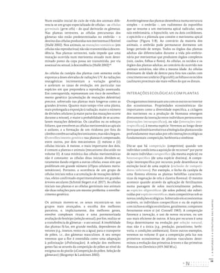 34
I.
A
NATUREZA
E
A
ESTRUTURA
DAS
PLANTAS
Num estádio inicial do ciclo de vida dos animais dife-
rencia-se um grupo especializado de células – as células
germinais (germ cells) – do qual derivarão os gâmetas.
Nas plantas terrestres, as células precursoras dos
gâmetas não estão predeterminadas no embrião – o
destinodascélulasproduzidasnosmeristemaséflexível
(Hallé 2002). Nos animais, as mutações somáticas (em
células não reprodutivas) não são transmitidas à descen-
dência. Nas plantas terrestres, nada impede que uma
mutação ocorrida num meristema situado num deter-
minado ponto da copa possa ser transmitida, por via
assexual ou sexual, à descendência (Hallé 2002)20
.
As células da canópia das plantas com semente estão
expostas a doses elevadas de radiações UV. As radiações
mutagénicas incrementam a variação genética
e aceleram as taxas de evolução, em particular nas
espécies em que prepondera a reprodução assexuada.
Em contrapartida, representam um risco de envelheci-
mento genético (acumulação de mutações deletérias)
precoce, sobretudo nas plantas mais longevas como as
grandes árvores. Quanto mais tempo vive uma planta,
mais prolongada a exposição à radiação, maior o número
de divisões celulares (a maior parte das mutações ocorre
durante a mitose), e maior a probabilidade de se acumu-
larem mutações deletérias. Os catafilos ou os esboços
foliares, que envolvem as células meristemáticas apicais
e axilares, e a formação de um ritidoma por fora do
câmbiocontêmasradiaçõesionizantes,masnãochegam.
O envelhecimento genético nas plantas é compensado,
entre outros, por dois mecanismos: (i) meiose e (ii)
células iniciais. A meiose, o mais importante dos dois,
é comum a plantas e animais (mecanismo discutido no
volume II). A taxa mitótica das células meristemáticas
não é constante: as células ditas iniciais dividem-se,
raramente dando origem a outras células, essas sim que
proliferam em grande número («Tipos celulares meris-
temáticos»). Portanto, a ocorrência de um grupo de
células iniciais reduz a acumulação de mutações deleté-
rias, efeito confirmado experimentalmente em grandes
árvores seculares (Schmid-Siegert et al. 2017). As células
iniciais nas plantas e as células germinais nos animais
são duas soluções para um mesmo problema: o envelhe-
cimento genético.
Os animais movem-se, os sexos encontram-se; nos
grupos mais avançados, a escolha dos melhores
parceiros, e, implicitamente, dos melhores genes,
envolve complexos rituais e uma pormenorizada
avaliaçãodofenótipo(seleçãosexual);porfim,realiza-se
a transferência de gâmetas – o ato sexual. A imobilidade
das plantas fá-las, em grande medida, dependentes de
vetores (e.g., insetos, vento ou a água) para o transporte
de pólen, i.e., dos gâmetas masculinos. A seu tempo
veremos que a flor é entendida como uma adaptação
à polinização («Polinização»). A seleção dos melhores
genes faz-se através da competição do pólen ao nível do
estigma ou do pistilo («Competição do pólen. Seleção de
gâmetas») (Skogsmyr & Lankinen 2002).
A embriogénese das plantas desemboca numa estrutura
simples – o embrião –, um rudimento do esporófito
que se resume a um meristema apical radicular, uma
raiz embrionária, o hipocótilo, um ou dois cotilédones,
o epicótilo e a plúmula que contém o meristema apical
caulinar (Figura 5-B). Ao contrário da maioria dos
animais, o embrião pode permanecer dormente um
longo período de tempo. Todos os órgãos das plantas
adultas são diferenciados durante a vida pós-embrio-
nária por meristemas que produzem órgãos completos
(raiz, caules, folhas e flores). As células, os tecidos e os
órgãos das plantas adultas, ao contrário do ocorrido nos
animais unitários, não têm a mesma idade. As células
diminuem de idade de dentro para fora nos caules com
crescimentosecundário(Figura81);asfolhaseostecidos
caulinares proximais são mais velhos do que os distais.
INTERAÇÕES ECOLÓGICAS COM PLANTAS
Osorganismosinteratuamunscomosoutrosnointerior
dos ecossistemas. Propriedades ecossistémicas tão
importantes como a diversidade específica, a ciclagem
dos nutrientes ou a produção de biomassa emergem
diretamente da interação entre indivíduos pertencentes
(interações intraespecíficas), ou não (interações inte-
respecíficas), à mesma espécie. Veremos ao longo deste
livroqueahistóriaevolutivaeabiologiadasplantasestão
profundamente marcadas por três interações ecológicas
fundamentais: competição, herbivoria e simbiose.
Diz-se que há competição (competition) quando um
indivíduo condiciona a aquisição de recursos21
por parte
de outro indivíduo coespecífico (da mesma espécie) ou
heteroespecífico (de uma espécie distinta). A compe-
tição interespecífica por recursos pode desembocar na
extinção local de uma espécie (exclusão de competi-
dores inferiores). Por exemplo, o fecho da canópia de
uma floresta elimina as plantas heliófilas caracterís-
ticas da vegetação de orla e clareira florestal. O mesmo
acontece quando através da aplicação de fertilizantes
numa pastagem de solos nutricionalmente pobres,
as espécies oligotróficas (de solos pobres) são substi-
tuídas por espécies eutróficas, mais competitivas sob as
novascondiçõesecológicas.Sobretudoemecossistemas
estáveis, os indivíduos coespecíficos e ou de espécies
comnichosecológicossimilares,geralmente,competem
ferozmente entre si (vd. Connell 1983). A competição
favorece a inovação, o uso de novos recursos, ou um
uso mais eficiente de outros. A luta por recursos é uma
força determinante na evolução por seleção natural,
mas não é a única (e.g., predação, parasitismo, herbi-
voria, e condições ambientais). Entre outros exemplos,
veremos no volume II que a competição pela luz nos
primeiros ecossistemas de plantas vasculares deter-
minou a evolução das primeiras árvores e das primeiras
florestas no Devónico (419-360 M.a.).
DISTRIBUIÇÃO GRATUITA. NÃO É PERMITIDA A COMERCIALIZAÇÃO.
©
 