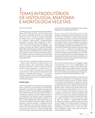 38
I.
A
NATUREZA
E
A
ESTRUTURA
DAS
PLANTAS
2.
TEMAS INTRODUTÓRIOS
DE HISTOLOGIA, ANATOMIA
E MORFOLOGIA VEGETAIS
CÉLULA VEGETAL
A célula foi descrita pela primeira vez pelo inglês Robert
Hooke (1635-1703), em 1665, a partir de cortes finos
de cortiça. Ao holandês Antonie van Leeuwenhoek
(1632–1723) cabe a honra da primeira observação
de células vivas e de microrganismos unicelulares.
As evidências observacionais subsequentemente
acumuladas, assistidas pelos progressos da micros-
copia ótica, culminaram século e meio depois na teoria
celular. Esta teoria fundamental da biologia, origi-
nalmente proposta pelo botânico Matthias Schleiden
(1804-1881) e pelo fisiologista Theodor Schwann (1810-
1882), ambos de nacionalidade alemã, em 1839, postula
que: (i) todos os seres vivos são constituídos por células;
(ii) a célula é o elemento fundamental da organização
da vida; (iii) todas as células descendem de outra célula
(Mazzarello 1999).
A vida, tal como a conhecemos, evoluiu uma única vez
– todos os seres vivos têm, em última instância, um
ancestral comum, cujas características quedam por
clarificar (Lane 2015). A natureza celular do primeiro
ser vivo é, porém, inequívoca – a célula é uma plesio-
morfia, i.e., um carácter ancestral, neste caso de toda
a vida terrestre. A estrutura da célula vegetal foi razoa-
velmente conservada pela evolução, i.e., varia pouco
de taxon para taxon e, por isso, o estudo aprofundado da
citologia vegetal tem em muitas formações académicas
um interesse marginal.
Parede celular
OLECA(LastEukaryoticCommonAncestor),oancestralde
todos os eucariotas, era heterotrófico. Provavelmente,
alimentava-se de procariotas ingeridos por fagocitose
(Martinetal.2017).Comaaquisição,porendossimbiose,
de um plastídeo fotossintético há cerca de 1250 M.a., os
componentes orgânicos da célula vegetal passaram a
ser produzidos no seu interior, a partir dos esqueletos
carbonados fornecidos pela fotossíntese (Gibson et al.
2017). A célula vegetal pôde, então, especializar-se no
consumo de substâncias minerais simples, capazes de
penetrar na célula por absorção – e a fagocitose volveu
inútil. A fagocitose, ao contrário da absorção, é incom-
patível com o desenvolvimento de uma parede celular.
A autotrofia está, portanto, à cabeça da longa cadeia
causal que explica o aparecimento de uma parede rígida
com a função de proteger o protoplasto contra animais
fitófagos ou em ambientes hipotónicos29
.
A parede celular primária das células somáticas (= não
reprodutoras) das plantas vasculares diferencia-se ainda
no interior do meristema. A parede celular primária
é uma armadura resistente, e ao mesmo tempo flexível
e porosa, de modo a permitir o alongamento celular e o
movimento de água e outras substâncias nos espaços
intercelulares. É constituída por três tipos de polissaca-
rídeos (Refrégier et al. 2012): (i) microfibrilas de celulose
(umpolímerohidrófilodeβ-D-glucose),(ii)entrelaçadas
por hemiceluloses (polímeros de xiloglucano), (iii)
numa matriz de pectinas (um polímero de ácido galac-
turónico). A celulose representa apenas cerca de 15% do
peso seco da parede primária. As células alongam-se em
consequência da pressão exercida pelo protoplasma na
parede celular primária. Neste processo é determinante
o aumento do volume do vacúolo.
No final da citocinese, forma-se uma delgada camada
rica em pectinas – a lamela média (middle lamella) – com
a função de aglutinar as células recém-diferenciadas.
Nas células adultas, a lamela média posiciona-se por fora
da parede primária. Tem um papel crucial na integridade
dos tecidos e órgãos porque previne que as células escor-
reguem umas nas outras (Zamil & Geitmann 2017).
A maioria das células parenquimatosas, incluindo as de
clorênquima (parênquima com cloroplastos), mantém
uma parede de natureza primária. O mesmo acontece
com as células meristemáticas, os elementos crivosos
e o colênquima. Os restantes tipos celulares têm parede
primária enquanto jovens; concluído o período de alon-
gamento celular, constroem uma parede celular secun-
dária por dentro da parede primária. A parede celular
secundária resulta da acumulação de compostos que
a enrijecem, sobretudo de celulose (que pode atingir
os 94% do seu peso seco), em geral combinada com
lenhina, um polímero aromático complexo hidrófobo,
que confere resistência estrutural, proteção contra
os raios UV, melhora a condutividade hidráulica
(do xilema) e participa nas defesas das plantas contra
os seus inimigos. Como adiante explico, as células da
endoderme («Estrutura primária da raiz») e do felema
(«Periderme») acumulam suberina, uma outra subs-
tância hidrofóbica anti-UV, desta feita de natureza
cerosa (Krizková et al. 1999).
DISTRIBUIÇÃO GRATUITA. NÃO É PERMITIDA A COMERCIALIZAÇÃO.
©
 
