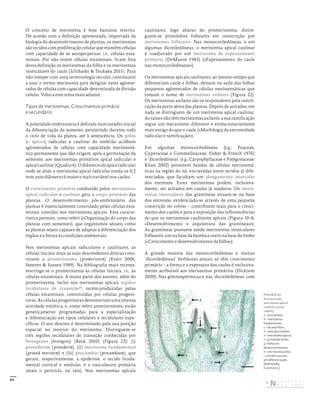 43
O conceito de meristema é hoje bastante restrito.
De acordo com a definição apresentada, importada da
biologia do desenvolvimento de plantas, os meristemas
são tecidos com proliferação celular que mantêm células
com capacidade de se autoperpetuar, i.e., células esta-
minais. Por não terem células estaminais, ficam fora
desta definição os meristemas da folha e os meristemas
intercalares do caule (Ichihashi & Tsukaya 2015). Para
não romper com uma terminologia secular, continuarei
a usar o termo meristema para designar estes aglome-
rados de células com capacidade determinada de divisão
celular. Volto a este tema mais adiante.
Tipos de meristemas. Crescimentos primário
e secundário
A polaridade embrionária é definida num estádio inicial
da diferenciação da semente, persistindo durante todo
o ciclo de vida da planta, até à senescência. Os polos
(= ápices) radicular e caulinar do embrião acolhem
aglomerados de células com capacidade meristemá-
tica permanente que dão origem, após a germinação da
semente, aos meristemas primários apical radicular e
apicalcaulinar(Quadro6).Odiâmetrodoápiceradicular
onde se aloja o meristema apical radicular ronda os 0,2
mm; este diâmetro é maior e mais variável nos caules.
O crescimento primário conduzido pelos meristemas
apical radicular e caulinar gera o corpo primário das
plantas. O desenvolvimento pós-embrionário das
plantas é essencialmente controlado pelas células esta-
minais contidas nos meristemas apicais. Esta caracte-
rística permite, como referi («Organização do corpo das
plantas com semente»), que organismos sésseis como
as plantas sejam capazes de adaptar a diferenciação dos
órgãos e a forma às condições ambientais.
Nos meristemas apicais radiculares e caulinares, as
células iniciais mais as suas descendentes diretas cons-
tituem o promeristema (promeristem) (Evert 2006,
Steeves & Sussex 1989). Na bibliografia mais recente,
restringe-se o promeristema às células iniciais, i.e., às
células estaminais. A maior parte dos autores, além do
promeristema, inclui nos meristemas apicais regiões
tecidulares de transição37
, recém-produzidas pelas
células estaminais, constituídas por células progeni-
toras. As células progenitoras demonstram uma intensa
atividade mitótica, e, como referi anteriormente, estão
geneticamente programadas para a especialização
e diferenciação em tipos celulares e tecidulares espe-
cíficos. O seu destino é determinado pela sua posição
espacial no interior do meristema. Distinguem-se
três regiões tecidulares de transição conhecidas por
histogenes (histogens) (Beck 2010) (Figura 22): (i)
protoderme (protoderm), (ii) meristema fundamental
(ground meristem) e (iii) procâmbio (procambium), que
geram, respetivamente, a epiderme, o tecido funda-
mental cortical e medular, e a vasculatura primária
(mais o periciclo, na raiz). Nos meristemas apicais
caulinares, logo abaixo do promeristema, distin-
guem-se primórdios folheares em construção por
meristemas folheares. Nas monocotiledóneas, e em
algumas dicotiledóneas, o meristema apical caulinar
é coadjuvado por um meristema de espessamento
primário (DeMason 1983) («Espessamento do caule
nas monocotiledóneas»).
Os meristemas apicais caulinares, ao mesmo tempo que
diferenciam caule e folhas, deixam na axila das folhas
pequenos aglomerados de células meristemáticas que
tomam o nome de meristemas axilares (Figura 22).
Os meristemas axilares são os responsáveis pela ramifi-
cação da parte aérea das plantas. Depois de ativados, em
nada se distinguem de um meristema apical caulinar.
As raízes não têm meristemas axilares: a sua ramificação
segue um mecanismo diferente e evolucionariamente
mais antigo do que o caule («Morfologia da extremidade
radicular e ramificação»).
Em algumas monocotiledóneas (e.g., Poaceae,
Cyperaceae e Commelinaceae; Fisher & French 1976)
e ‘dicotiledóneas’ (e.g., Caryophyllaceae e Polygonaceae;
Khan 2002) persistem bandas de células meristemá-
ticas na região do nó, encravadas entre tecidos já dife-
renciados, que facultam um alongamento intercalar
dos entrenós. Estes meristemas podem, inclusiva-
mente, ser ativados em caules já maduros. Os meris-
temas intercalares das gramíneas situam-se na base
dos entrenós, evidenciado-se através de uma pequena
constrição no colmo – contribuem mais para o cresci-
mento dos caules e para a exposição das inflorescências
do que os meristemas caulinares apicais (Figura 10-A;
«Desenvolvimento e arquitetura das gramíneas»).
As gramíneas possuem ainda meristemas intercalares
folheares, um na base da bainha e outro na base do limbo
(«Crescimento e desenvolvimento da folha»).
A grande maioria das monocotiledóneas e muitas
‘dicotiledóneas’ herbáceas anuais só têm crescimento
primário – a forma e a espessura dos caules é exclusiva-
mente atribuível aos meristemas primários (Dickison
2000). Nas gimnospérmicas e nas ‘dicotiledóneas’ com
d
b g
e
f
h
c
i
a
FIGURA 22
Estrutura do
meristema apical
caulinar (corte
radial):
a – procâmbio;
b – meristema
fundamental;
c – lacuna foliar;
d – pelo pluricelular;
e – meristema apical;
f – primórdio foliar;
g – folha em
desenvolvimento;
h – meristema axilar;
i – tecido vascular
em diferenciação.
[Wikimedia
Commons.]
DISTRIBUIÇÃO GRATUITA. NÃO É PERMITIDA A COMERCIALIZAÇÃO.
©
 
