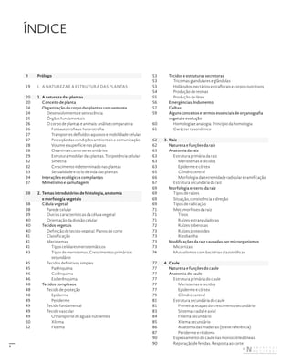 3
ÍNDICE
9 Prólogo
19 I. A NATUREZA E A ESTRUTURA DAS PLANTAS
20 1. A natureza das plantas
20 Conceito de planta
24 Organização do corpo das plantas com semente
24 Desenvolvimento e senescência
25 Órgãos fundamentais
26 O corpo de plantas e animais: análise comparativa
26 Fotoautotrofia vs. heterotrofia
27 Transportes de fluídos aquosos e mobilidade celular
27 Perceção das condições ambientais e comunicação
28 Volume e superfície nas plantas
28 Os animais como seres unitários
29 Estrutura modular das plantas. Totipotência celular
32 Simetria
32 Crescimento indeterminado nas plantas
33 Sexualidade e ciclo de vida das plantas
34 Interações ecológicas com plantas
37 Mimetismo e camuflagem
38 2. Temas introdutórios de histologia, anatomia
e morfologia vegetais
38 Célula vegetal
38 Parede celular
39 Outras características da célula vegetal
40 Orientação da divisão celular
40 Tecidos vegetais
40 Definição de tecido vegetal. Planos de corte
41 Classificação
41 Meristemas
41 Tipos celulares meristemáticos
43 Tipos de meristemas. Crescimentos primário e
secundário
45 Tecidos definitivos simples
45 Parênquima
46 Colênquima
46 Esclerênquima
48 Tecidos complexos
48 Tecido de proteção
48 Epiderme
49 Periderme
49 Tecido fundamental
49 Tecido vascular
49 O transporte de água e nutrientes
50 Xilema
52 Floema
53 Tecidos e estruturas secretoras
53 Tricomas glandulares e glândulas
53 Hidátodos, nectários extraflorais e corpos nutritivos
54 Produção de resinas
55 Produção de látex
56 Emergências. Indumento
57 Galhas
59 Alguns conceitos e termos essenciais de organografia
vegetal e evolução
60 Homologia e analogia. Princípio da homologia
61 Carácter taxonómico
62 3. Raiz
62 Natureza e funções da raiz
63 Anatomia da raiz
63 Estrutura primária da raiz
63 Meristemas e tecidos
63 Epiderme e córtex
65 Cilindro central
66 Morfologia da extremidade radicular e ramificação
67 Estrutura secundária da raiz
69 Morfologia externa da raiz
69 Tipos de raízes
69 Situação, consistência e direção
69 Tipos de radicação
71 Metamorfoses da raiz
71 Tipos
71 Raízes estranguladoras
72 Raízes tuberosas
73 Raízes proteoides
73 Rizobainha
73 Modificações da raiz causadas por microrganismos
73 Micorrizas
74 Mutualismos com bactérias diazotróficas
77 4. Caule
77 Natureza e funções do caule
77 Anatomia do caule
77 Estrutura primária do caule
77 Meristemas e tecidos
77 Epiderme e córtex
79 Cilindro central
81 Estrutura secundária do caule
81 Primeiras etapas do crescimento secundário
83 Sistemas radial e axial
84 Floema secundário
85 Xilema secundário
86 Anatomia das madeiras (breve referência)
87 Periderme e ritidoma
90 Espessamento do caule nas monocotiledóneas
90 Reparação de feridas. Resposta ao corte
DISTRIBUIÇÃO GRATUITA. NÃO É PERMITIDA A COMERCIALIZAÇÃO.
©
 