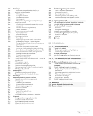 6
242 Polinização
242 Conceitos de biologia floral e de polinização
242 Modos de autopolinização
242 Cleistogamia
243 Autogamia facilitada
243 Autogamia autónoma
244 Geitonogamia
244 Mecanismos de promoção da autopolinização
245 Polinização cruzada
245 Mecanismos espaciais e temporais de promoção
da alogamia
247 Sistemas de autoincompatibilidade
248 Xenia e metaxenia
248 Vetores e sistemas de polinização
250 Polinização abiótica
251 Polinização biótica
254 Polinização entomófila
254 Importância
254 Os principais grupos de insetos polinizadores
254 Arrastamento do pólen. Comportamento
forrageador das abelhas e de outros himenópteros
polinizadores
256 Seleção de polinizadores ao nível da flor
257 Condições ambientais e polinização entomófila
257 Importância económica da polinização entomófila
258 Coevolução polinizador animal-planta polinizada
258 Evolução das relações mutualistas
259 Mutualismo especializado
260 Mutualismo obrigatório
261 Conflito polinizadores-plantas polinizadas. Ladrões de
pólen e néctar
263 Polinização por engano
266 Síndromes de polinização
267 O homem como vetor de polinização
268 Viabilidade polínica. Período efetivo de polinização
269 A flor depois de polinizada
269 Fase progâmica
269 Da aderência do pólen ao tubo polínico
270 Competição do pólen. Seleção de gâmetas
270 Fecundação
271 Desenvolvimento da semente e do fruto
271 Etapas do desenvolvimento da semente
271 Embriogénese
271 Diferenciação do embrião
273 Diferenciação do endosperma
273 Diferenciação do tegumento
273 Tamanho da semente
274 Formação do fruto
274 Fases da formação do fruto
275 Partenocarpia
275 Frutificação sincrónica, em massa e alternante
276 Dispersão
276 Vantagens e desvantagens da dispersão
276 Unidades e vetores de dispersão
278 Sistemas e síndromes de dispersão
282 A dispersão das plantas e o homem
283 Dormência e germinação da semente
283 Tipos e vantagens da dormência
283 Quebra de dormência
286 Germinação da semente
287 Semente e germinação do milho-graúdo
288 Semente e germinação do feijoeiro-comum
289 2. Reprodução assexuada
289 Vantagens e desvantagens da reprodução assexuada
290 Estímulos exógenos da reprodução assexuada
290 Tipos de reprodução assexuada
290 Apomixia
294 Multiplicação vegetativa
295 Afinidade e compatibilidade em enxertia
295 Multiplicação vegetativa a nível anatómico
295 Estacaria e mergulhia
295 Enxertia
296 Quimeras
299 IV. CICLOS DE VIDA
300 1. Conceitos fundamentais
300 Tipos de ciclo de vida
300 Ciclos haplonte, diplonte e haplodiplonte
301 Terminologias alternativas
301 As células reprodutoras
302 Alternância de gerações nas plantas terrestres
304 2. Ciclos de vida das ‘plantas de esporulação livre’
307 3. Ciclos de vida das plantas com semente
307 Ciclo de vida dos espermatófitos atuais: estudo
comparado
309 Ciclo de vida das gimnospérmicas atuais
309 Órgãos de suporte, estruturas reprodutivas
e estróbilos
311 Interpretação evolutiva do estróbilo feminino
314 Pólen e primórdios seminais
314 Polinização e fecundação
318 Frutificações e sementes
320 Ciclo de vida das angiospérmicas
324 Referências
335 Anexo. Nomes de plantas cultivadas
336 Índice remissivo
DISTRIBUIÇÃO GRATUITA. NÃO É PERMITIDA A COMERCIALIZAÇÃO.
©
 