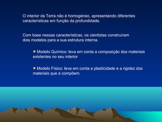 O interior da Terra não é homogéneo, apresentando diferentes
características em função da profundidade.
Com base nessas características, os cientistas construíram
dois modelos para a sua estrutura interna.
Modelo Químico: leva em conta a composição dos materiais
existentes no seu interior
Modelo Físico: leva em conta a plasticidade e a rigidez dos
materiais que a compõem.
 
