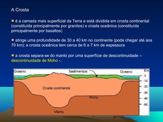 A Crosta
é a camada mais superficial da Terra e está dividida em crosta continental
(constituída principalmente por granitos) e crosta oceânica (constituída
principalmente por basaltos)
atinge uma profundidade de 30 a 40 km no continente (pode chegar até aos
70 km); a crosta oceânica tem cerca de 6 a 7 km de espessura
a crosta separa-se do manto por uma superfície de descontinuidade –
descontinuidade de Moho -.
 