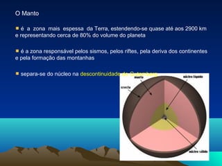 O Manto
é a zona mais espessa da Terra, estendendo-se quase até aos 2900 km
e representando cerca de 80% do volume do planeta
é a zona responsável pelos sismos, pelos riftes, pela deriva dos continentes
e pela formação das montanhas
separa-se do núcleo na descontinuidade de Gutemberg
 