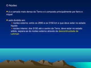 O Núcleo
é a camada mais densa da Terra e é composto principalmente por ferro e
níquel
está dividido em:
núcleo externo: entre os 2890 e os 5150 km e que deve estar no estado
líquido
núcleo interno: dos 5150 até o centro da Terra, deve estar no estado
sólido, separa-se do núcleo externo através da descontinuidade de
Lehman
 