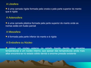 A Litosfera
é uma camada rígida formada pela crosta e pela parte superior do manto
que é rígida
A Astenosfera
é uma camada plástica formada pela parte superior do manto onde as
rochas estão em fusão parcial
A Mesosfera
é formada pela parte inferior do manto e é rígida
A Endosfera ou Núcleo
possui um núcleo externo no estado líquido devido às elevadas
temperaturas e um núcleo interno, que apesar das temperaturas ainda mais
altas encontra-se no estado sólido devido a enorme pressão existente
 