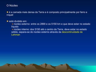 O Núcleo é a camada mais densa da Terra e é composto principalmente por ferro e níquel está dividido em: núcleo externo: entre os 2890 e os 5150 km e que deve estar no estado líquido núcleo interno: dos 5150 até o centro da Terra, deve estar no estado sólido, separa-se do núcleo externo através da  descontinuidade de Lehman   