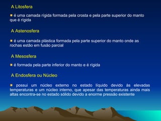 A Litosfera é uma camada rígida formada pela crosta e pela parte superior do manto que é rígida A Astenosfera é uma camada plástica formada pela parte superior do manto onde as rochas estão em fusão parcial  A Mesosfera é formada pela parte inferior do manto e é rígida  A Endosfera ou Núcleo possui um núcleo externo no estado líquido devido às elevadas temperaturas e um núcleo interno, que apesar das temperaturas ainda mais altas encontra-se no estado sólido devido a enorme pressão existente  