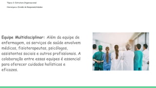 Tópico 3: Estrutura Organizacional
Hierarquia e Divisão de Responsabilidades:
Equipe Multidisciplinar: Além da equipe de
enfermagem, os serviços de saúde envolvem
médicos, fisioterapeutas, psicólogos,
assistentes sociais e outros profissionais. A
colaboração entre essas equipes é essencial
para oferecer cuidados holísticos e
eficazes.
 