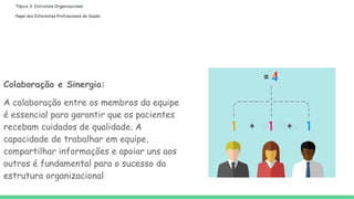 Tópico 3: Estrutura Organizacional
Papel dos Diferentes Profissionais de Saúde
Colaboração e Sinergia:
A colaboração entre os membros da equipe
é essencial para garantir que os pacientes
recebam cuidados de qualidade. A
capacidade de trabalhar em equipe,
compartilhar informações e apoiar uns aos
outros é fundamental para o sucesso da
estrutura organizacional
 