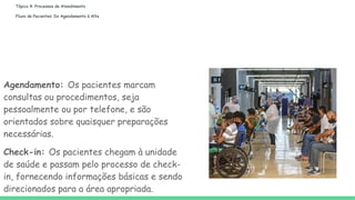 Tópico 4: Processos de Atendimento
Fluxo de Pacientes: Do Agendamento à Alta
Agendamento: Os pacientes marcam
consultas ou procedimentos, seja
pessoalmente ou por telefone, e são
orientados sobre quaisquer preparações
necessárias.
Check-in: Os pacientes chegam à unidade
de saúde e passam pelo processo de check-
in, fornecendo informações básicas e sendo
direcionados para a área apropriada.
 