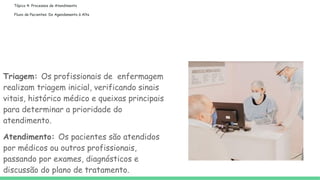 Tópico 4: Processos de Atendimento
Fluxo de Pacientes: Do Agendamento à Alta
Triagem: Os profissionais de enfermagem
realizam triagem inicial, verificando sinais
vitais, histórico médico e queixas principais
para determinar a prioridade do
atendimento.
Atendimento: Os pacientes são atendidos
por médicos ou outros profissionais,
passando por exames, diagnósticos e
discussão do plano de tratamento.
 