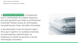 Tópico 5: Registros e Documentação
Importância da Documentação Precisa e Completa
A documentação adequada é fundamental
para a continuidade do cuidado. Registros
precisos garantem que todos os profissionais
envolvidos tenham acesso às informações
necessárias para tomar decisões informadas.
A documentação é uma ferramenta legal e
ética para registrar os cuidados prestados,
os medicamentos administrados, as
mudanças no estado do paciente e outras
informações relevantes.
 