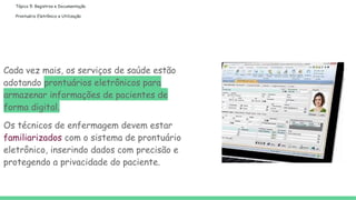 Tópico 5: Registros e Documentação
Prontuário Eletrônico e Utilização
Cada vez mais, os serviços de saúde estão
adotando prontuários eletrônicos para
armazenar informações de pacientes de
forma digital.
Os técnicos de enfermagem devem estar
familiarizados com o sistema de prontuário
eletrônico, inserindo dados com precisão e
protegendo a privacidade do paciente.
 