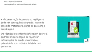 Tópico 5: Registros e Documentação
Aspectos Legais e Éticos Relacionados à Documentação de Saúde
A documentação incorreta ou negligente
pode ter consequências graves, incluindo
erros de tratamento, danos ao paciente e
ações legais.
Os técnicos de enfermagem devem aderir a
padrões éticos e legais ao registrar
informações de saúde, mantendo a
privacidade e a confidencialidade dos
pacientes.
 